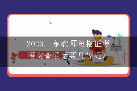2023广东教师资格证考语文普通话要几等呢？