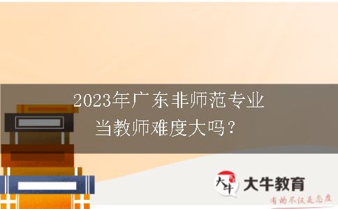 2023年广东非师范专业当教师难度大吗？